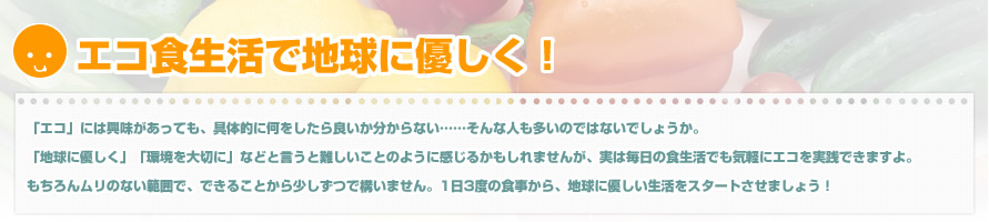 エコ食生活で地球に優しく!「エコ」には興味があっても、具体的に何をしたら良いか分からない……そんな人も多いのではないでしょうか。「地球に優しく」「環境を大切に」などと言うと難しいことのように感じるかもしれませんが、実は毎日の食生活でも気軽にエコを実践できますよ。もちろんムリのない範囲で、できることから少しずつで構いません。1日3度の食事から、地球に優しい生活をスタートさせましょう！